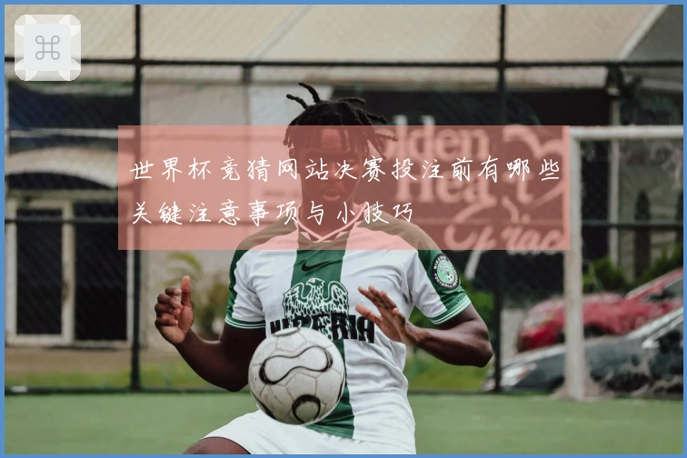 世界杯竞猜网站决赛投注前有哪些关键注意事项与小技巧